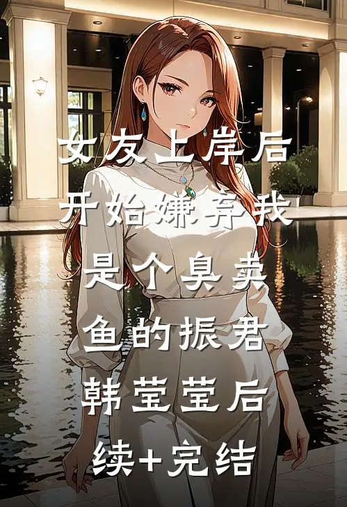 女友上岸后，开始嫌弃我是个臭卖鱼的振君韩莹莹后续+完结