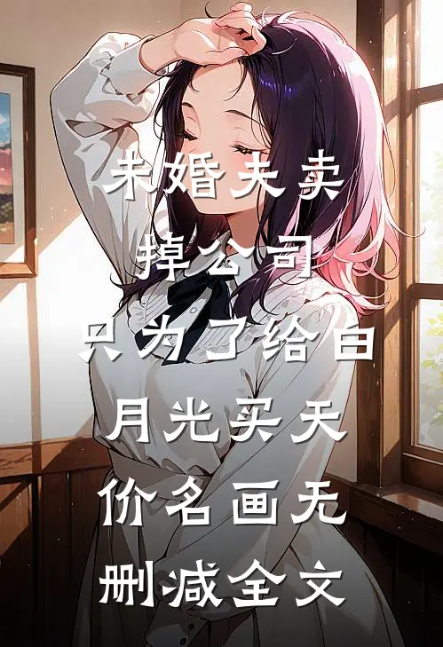 未婚夫卖掉公司，只为了给白月光买天价名画无删减全文
