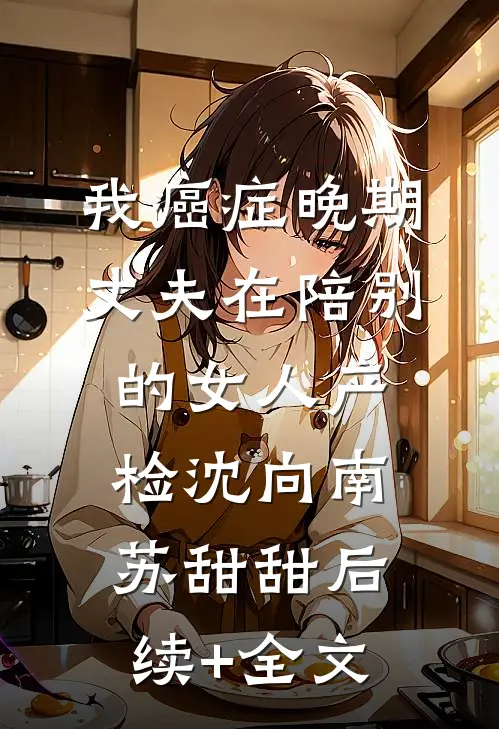 我癌症晚期，丈夫在陪别的女人产检沈向南苏甜甜后续+全文