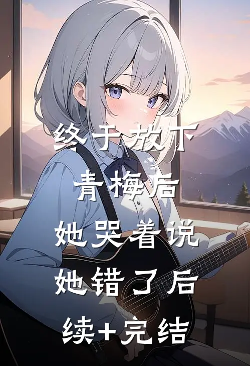 终于放下青梅后，她哭着说她错了后续+完结