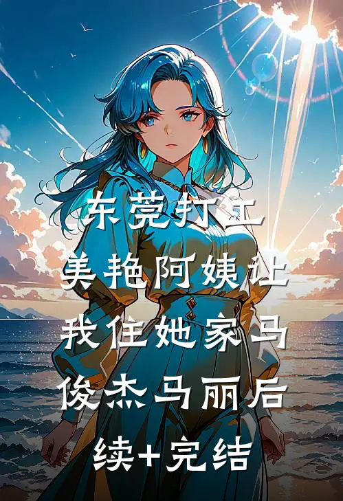 东莞打工，美艳阿姨让我住她家马俊杰马丽后续+完结