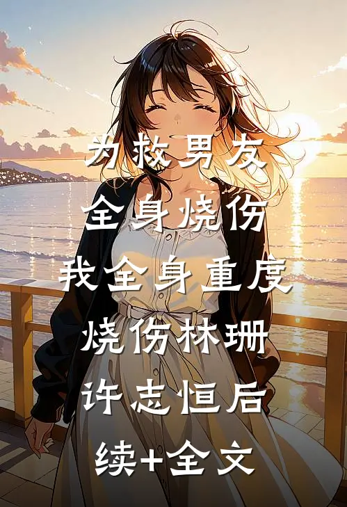 为救男友全身烧伤，我全身重度烧伤林珊许志恒后续+全文