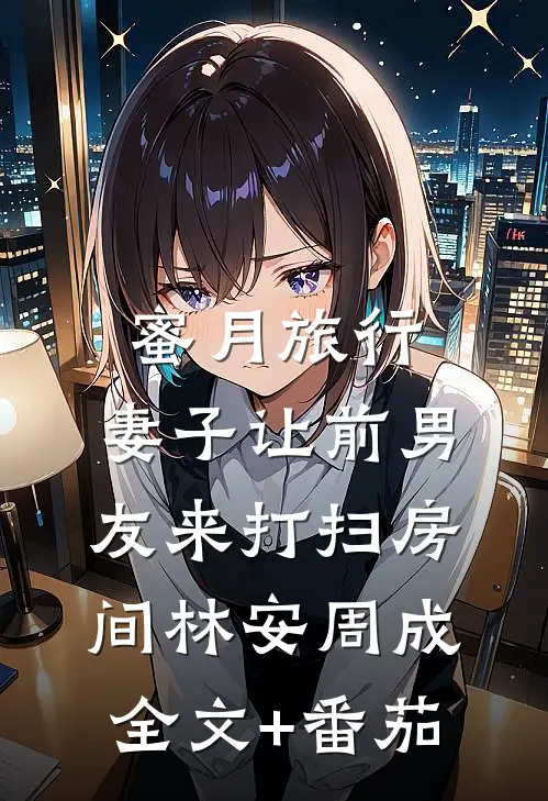 蜜月旅行，妻子让前男友来打扫房间林安周成全文+番茄