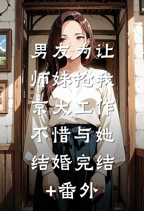 男友为让师妹抢我京大工作，不惜与她结婚完结+番外