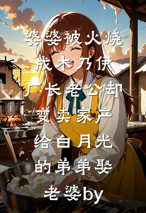 婆婆被火烧成木乃伊，厂长老公却变卖家产给白月光的弟弟娶老婆by