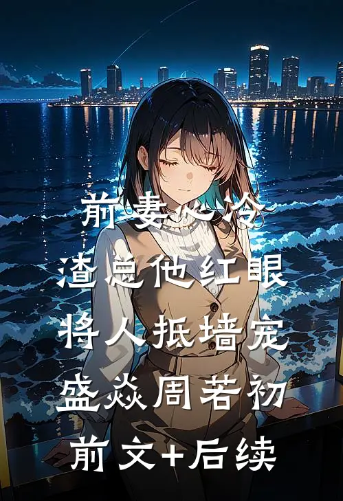 前妻心冷，渣总他红眼将人抵墙宠盛焱周若初前文+后续