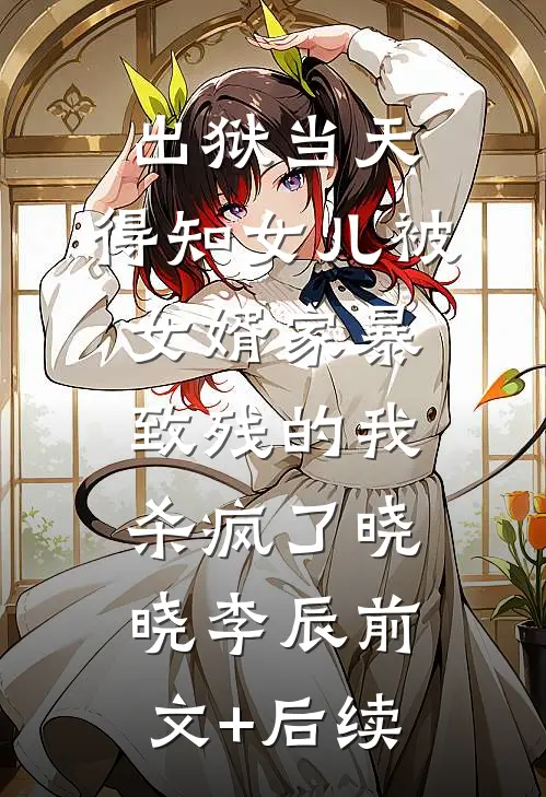 出狱当天，得知女儿被女婿家暴致残的我杀疯了晓晓李辰前文+后续
