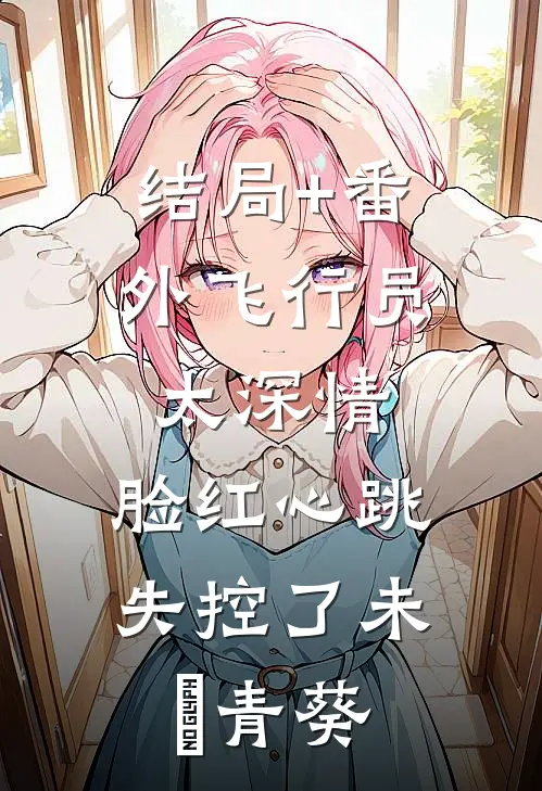 结局+番外飞行员太深情，脸红心跳失控了未晞青葵