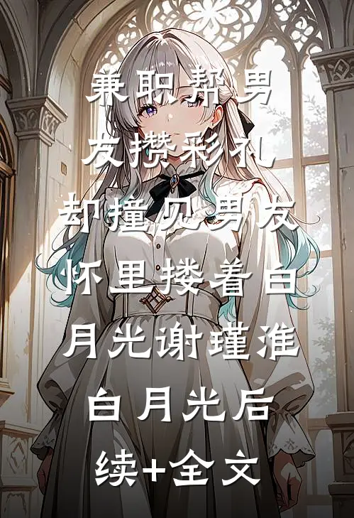 兼职帮男友攒彩礼，却撞见男友怀里搂着白月光谢瑾淮白月光后续+全文