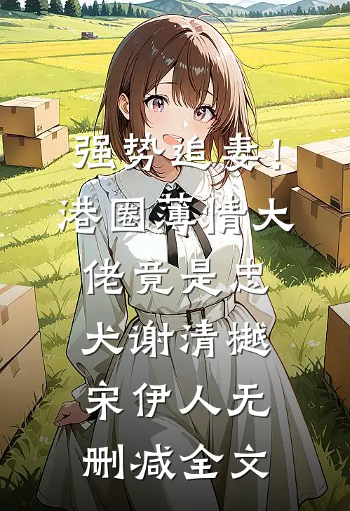 强势追妻！港圈薄情大佬竟是忠犬谢清樾宋伊人无删减全文