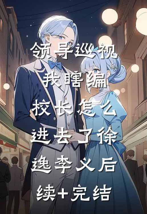 领导巡视我瞎编，校长怎么进去了徐逸李义后续+完结