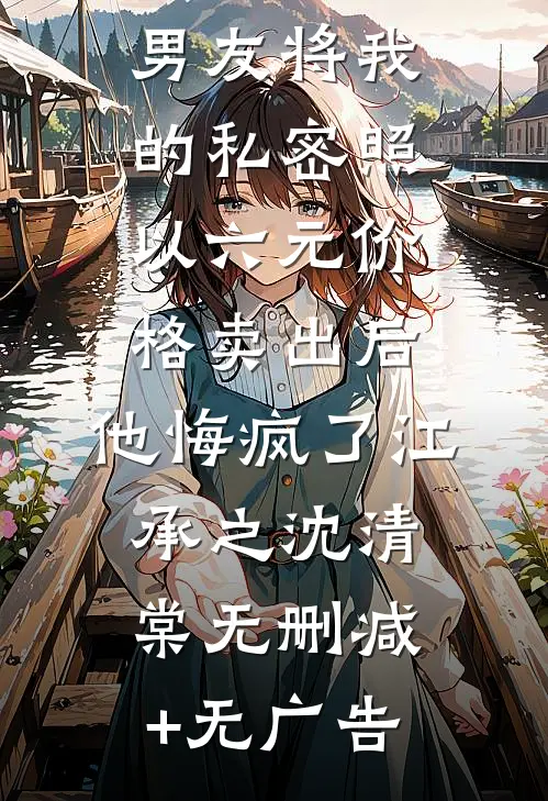 男友将我的私密照以六元价格卖出后，他悔疯了江承之沈清棠无删减+无广告