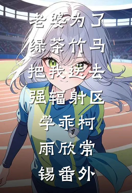 老婆为了绿茶竹马把我送去强辐射区学乖柯雨欣常锡 番外