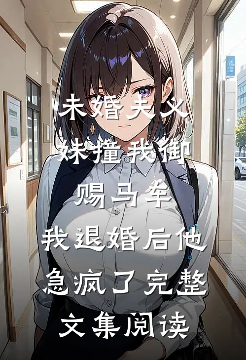 未婚夫义妹撞我御赐马车，我退婚后他急疯了完整文集阅读