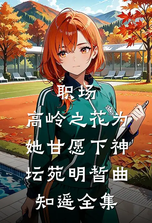职场：高岭之花为她甘愿下神坛苑明皙曲知遥全集