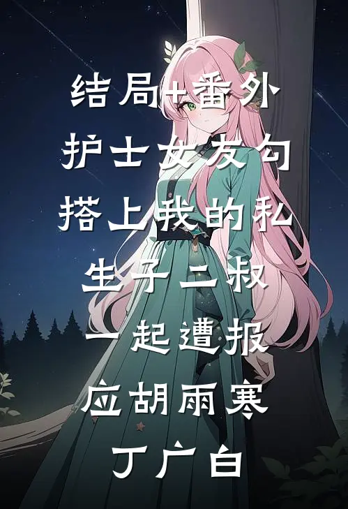 结局+番外护士女友勾搭上我的私生子二叔，一起遭报应胡雨寒丁广白