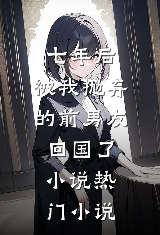 七年后,被我抛弃的前男友回国了小说热门小说