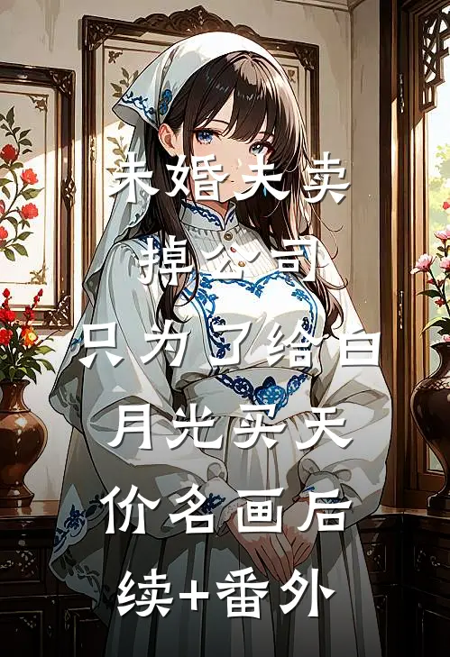 未婚夫卖掉公司，只为了给白月光买天价名画后续+番外
