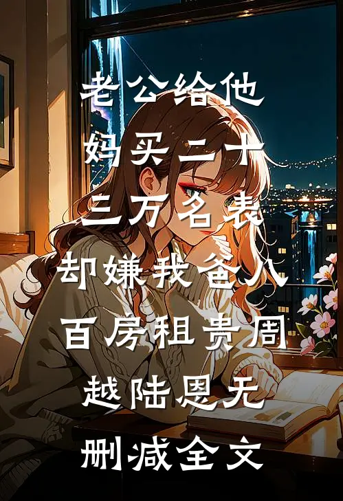 老公给他妈买二十三万名表，却嫌我爸八百房租贵周越陆恩无删减全文