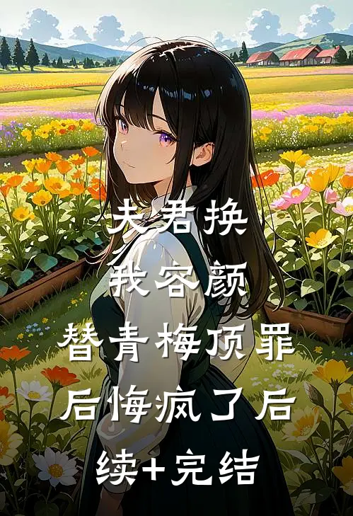 夫君换我容颜，替青梅顶罪后悔疯了后续+完结