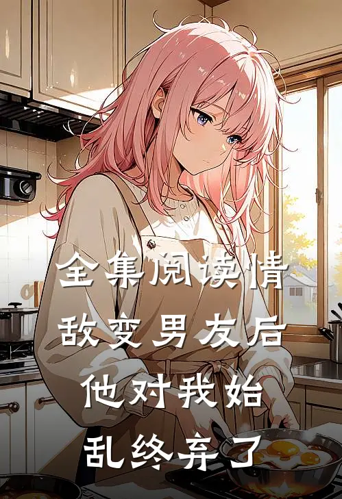全集阅读情敌变男友后，他对我始乱终弃了
