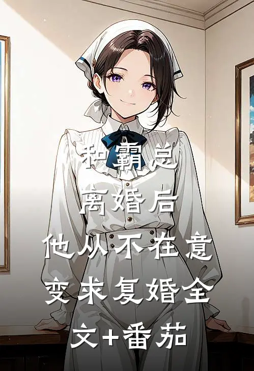 和霸总离婚后，他从不在意变求复婚全文+番茄