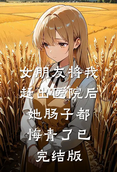 女朋友将我赶出医院后，她肠子都悔青了已完结版