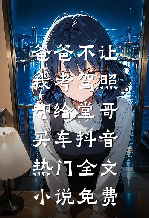 爸爸不让我考驾照，却给堂哥买车抖音热门全文小说免费