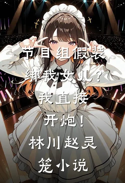 节目组假装绑我女儿？我直接开炮！林川赵灵笼小说