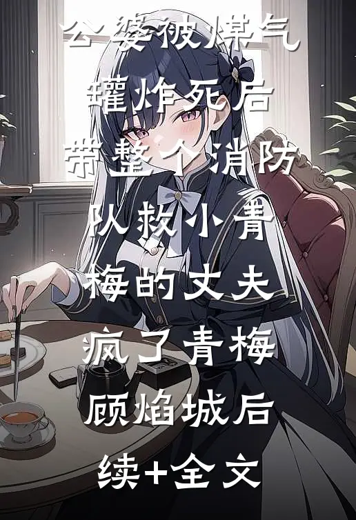 公婆被煤气罐炸死后，带整个消防队救小青梅的丈夫疯了青梅顾焰城后续+全文