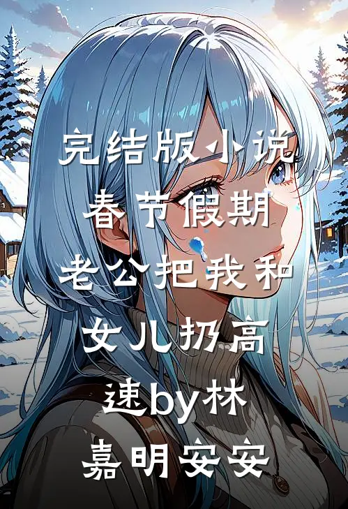 完结版小说春节假期，老公把我和女儿扔高速by林嘉明安安
