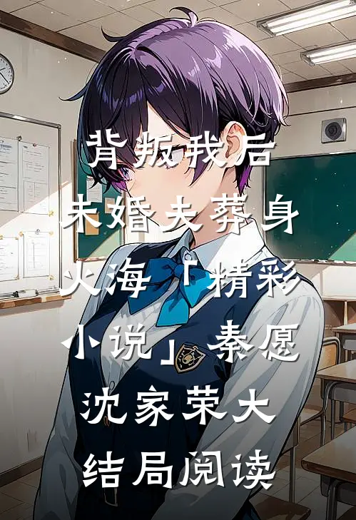 背叛我后，未婚夫葬身火海「精彩小说」秦愿沈家荣大结局阅读