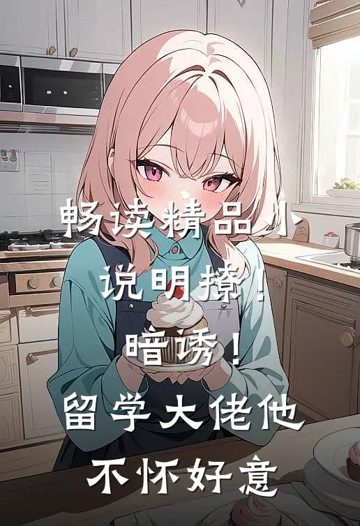 畅读精品小说明撩！暗诱！留学大佬他不怀好意