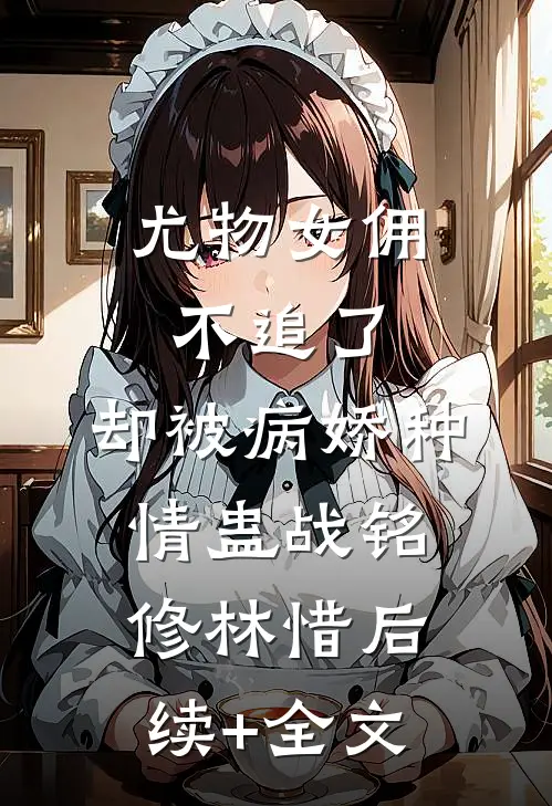 尤物女佣不追了，却被病娇种情蛊战铭修林惜后续+全文