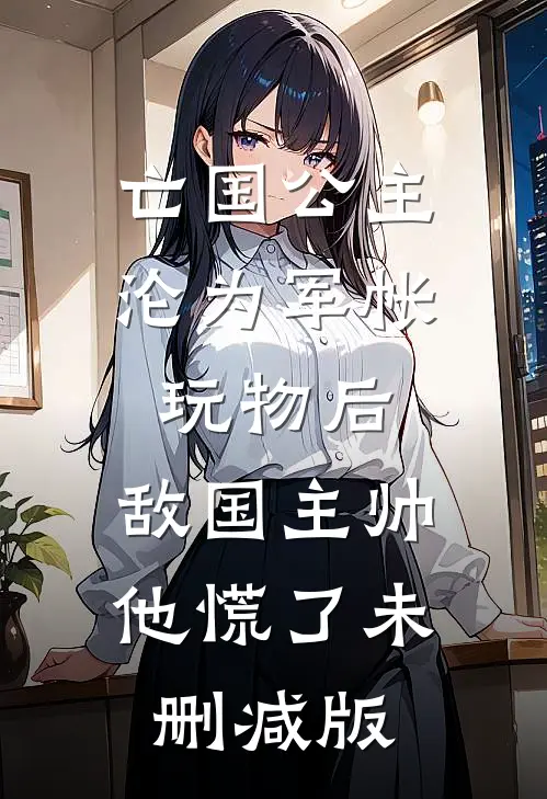亡国公主沦为军帐玩物后，敌国主帅他慌了未删减版