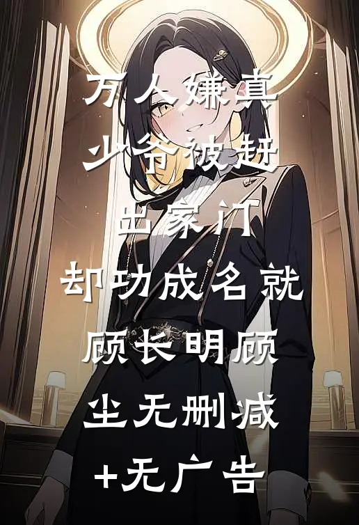 万人嫌真少爷被赶出家门，却功成名就顾长明顾尘无删减+无广告