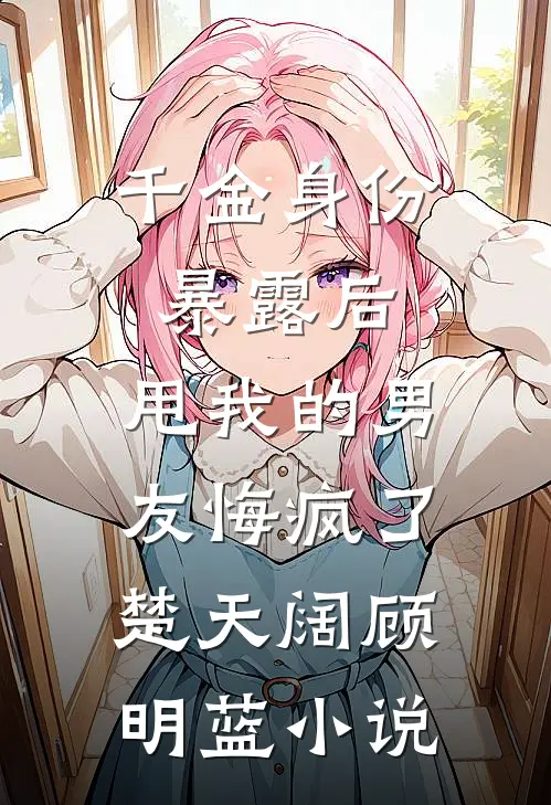千金身份暴露后，甩我的男友悔疯了楚天阔顾明蓝小说