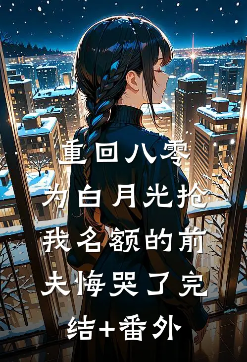 重回八零，为白月光抢我名额的前夫悔哭了完结+番外