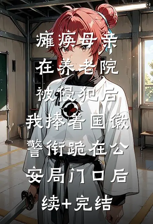 瘫痪母亲在养老院被侵犯后，我捧着国徽警衔跪在公安局门口后续+完结