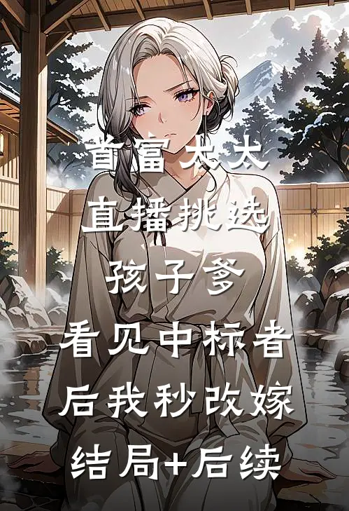 首富太太直播挑选孩子爹，看见中标者后我秒改嫁结局+后续
