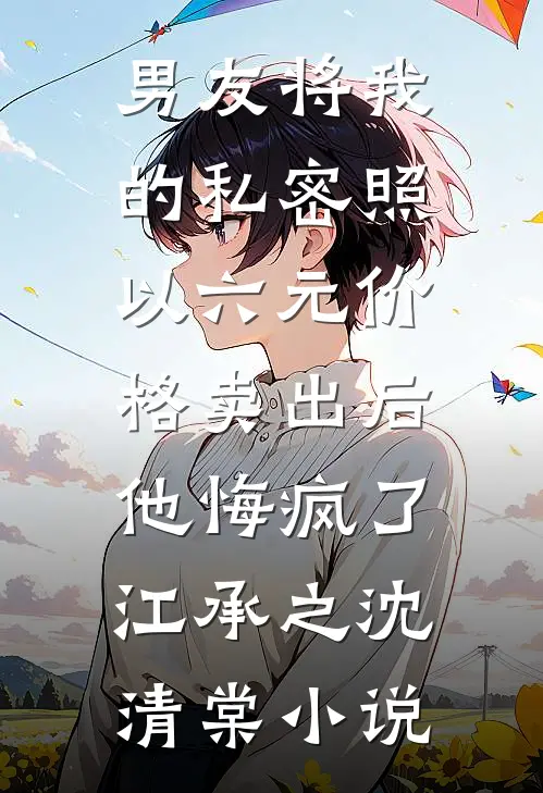 男友将我的私密照以六元价格卖出后，他悔疯了江承之沈清棠小说