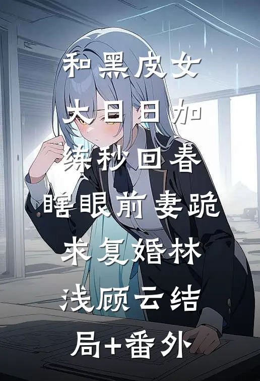 和黑皮女大日日加练秒回春，瞎眼前妻跪求复婚林浅顾云结局+番外