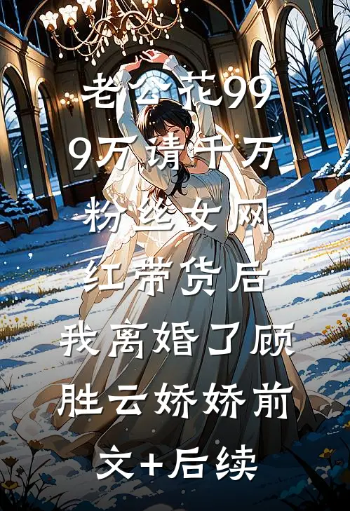 老公花999万请千万粉丝女网红带货后，我离婚了顾胜云娇娇前文+后续