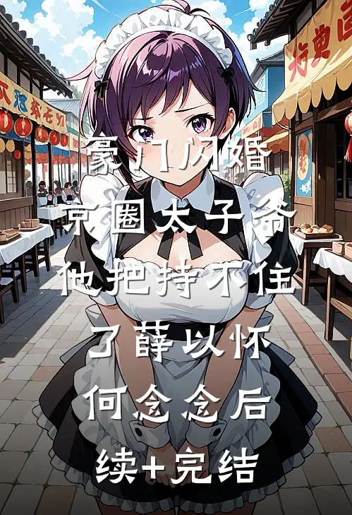 豪门闪婚，京圈太子爷他把持不住了薛以怀何念念后续+完结