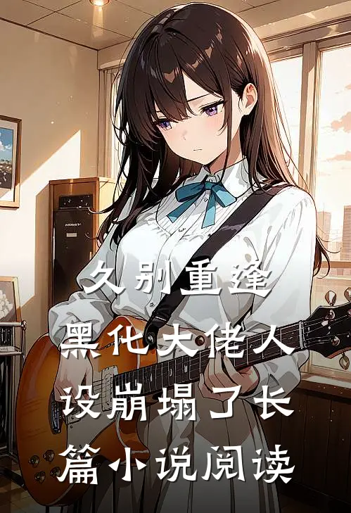 久别重逢：黑化大佬人设崩塌了长篇小说阅读