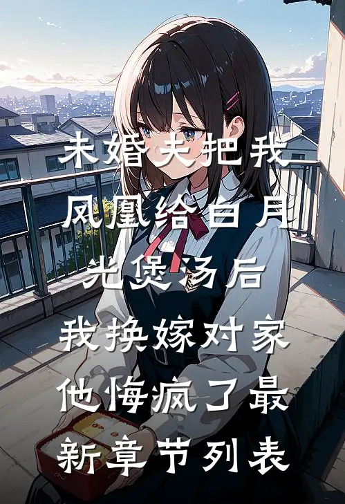 未婚夫把我凤凰给白月光煲汤后，我换嫁对家他悔疯了最新章节列表