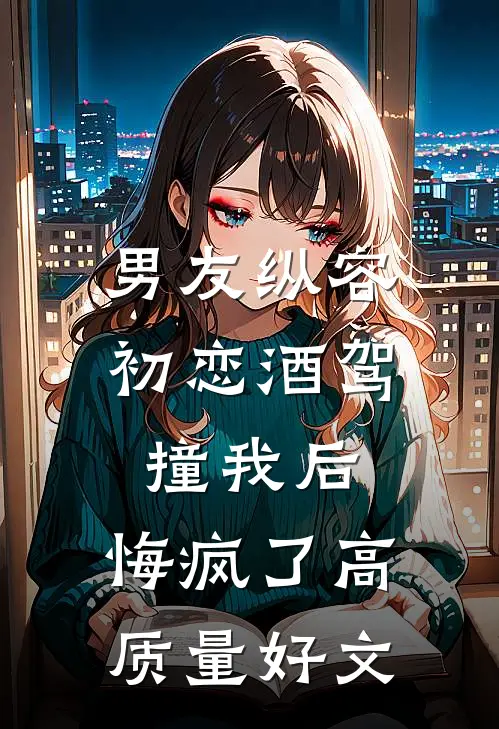 男友纵容初恋酒驾撞我后，悔疯了高质量好文