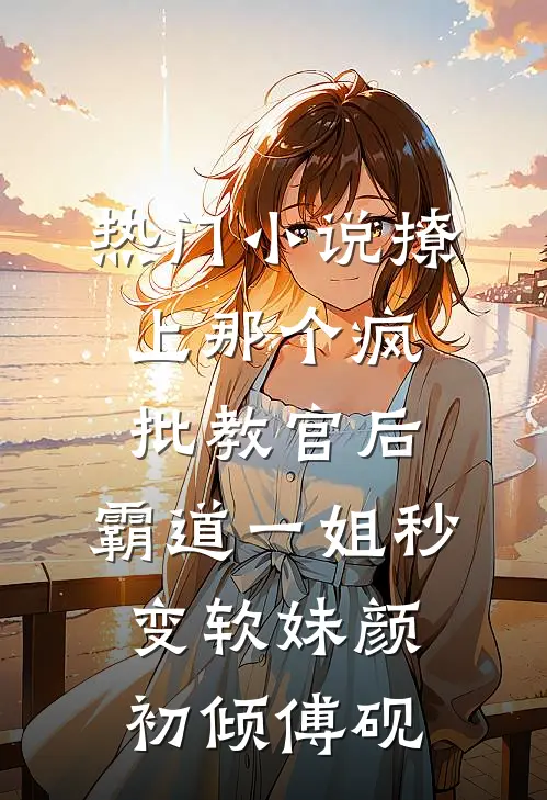 热门小说撩上那个疯批教官后，霸道一姐秒变软妹颜初倾傅砚
