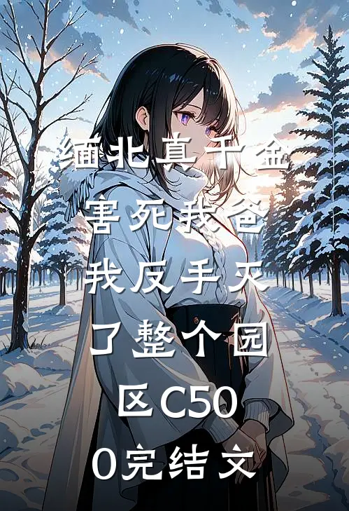 缅北真千金害死我爸，我反手灭了整个园区C500完结文