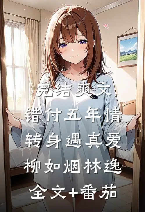 完结爽文：错付五年情转身遇真爱柳如烟林逸全文+番茄